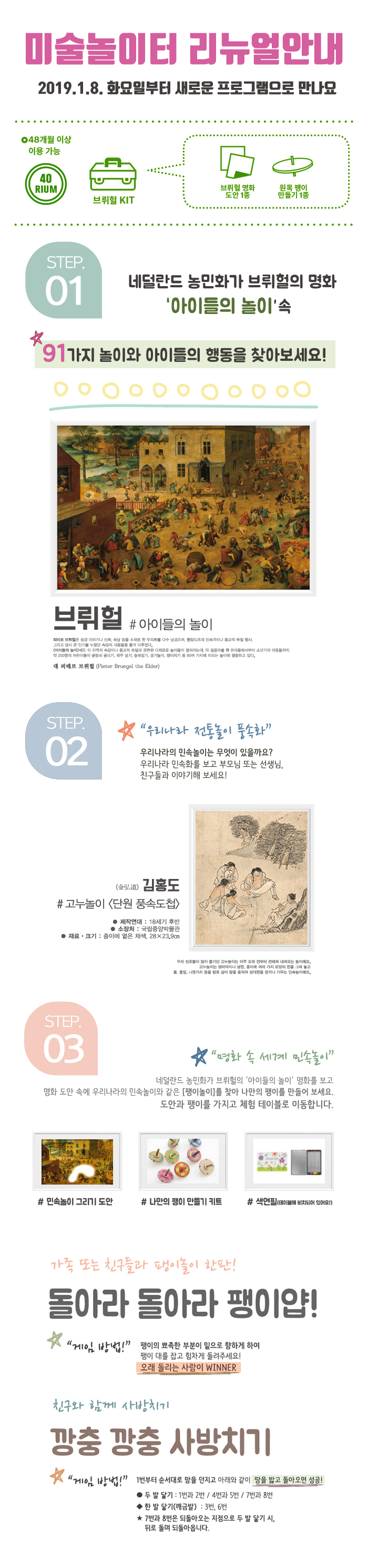 미술놀이터 리뉴얼 2019.1.8. 화요일부터 새로운 프로그램으로 만나요 048개월 이상 이용 가능 브뤼헐 명화 도안 1종 원목 팽이 만들기 1종 브뤼헐 KIT STEP. 01. 네덜란드 농민화가 브뤼헐의 명화 '아이들의 놀이' 191 가지 놀이와 아이들의 행동을 찾아보세요!! 아이들의 놀이 피터르 브험은 설경 이야기나 신화 속담 등을 소재로 한 무의를 다수 남겼으며, 플랑드르의 민속극이나 종교적 일 행사. 그리고 담시 큰 인기를 누겠면 속의 내용들 들게 다루었다. 아이들의 높이에도 이 지역의 속담이나 교적 일과 관련된 다채로운 이들이 쳐지는데, 막 걸음마를 전 유아들에서부터 소년기의 아동들까지 의 250명의 어린이들이 굴렁쇠 굴리기, 재주 넘기, 술래잡기, 공기놀이, 정이치기 등 90여 가지에 이르는 놀이에 중하고 있다. 대 피테르 브뤼헐 (Pieter Bruegel the Elder) STEP.02 “우리나라 전통놀이 풍속화” 우리나라의 민속놀이는 무엇이 있을까요? 우리나라 민속화를 보고 부모님 또는 선생님, 친구들과 이야기해 보세요! 김홍도 고누놀이 단원 풍속도첩 제작연대 : 18세기 후반 소장처 : 국립중앙박물관 재료 · 크기 : 종이에 옅은 채색, 28 x 23.9cm 우리 선조들이 많이 들기면 고누놀이는 아주 오래 전부터 전해 내는 놀이에요. 고누놀이는 땅바닥이나 판, 종이에 여러 가지 모양의 판을 그려 놓고 돌, 풀, 나뭇가지 통을 말로 삼아 말을 움직여 상대편을 잡거나 가두는 민속놀이에요. STEP 03 명화 속 세계 민속놀이” 네덜란드 농민화가 브뤼헐의 '아이들의 놀이' 명화를 보고 명화 도안 속에 우리나라의 민속놀이와 같은 팽이놀이를 찾아 나만의 팽이를 만들어 보세요. 도안과 팽이를 가지고 체험 테이블로 이동합니다. 민속놀이 그리기 도안 나만의 팽이 만들기 키트 색연필 (테이블에 비치되어 있어요!) 가족 또는 친구들과 이들이 한판! 돌아라 돌아라 팽이얍! 1 이 방법!” 팽이의 뾰족한 부분이 밑으로 향하게 하여 팽이 대를 잡고 힘차게 돌려주세요! 오래 돌리는 사람이 WINNER 친구와 함께 깡충 깡충 사방치기 1번부터 순서대로 망을 던지고 아래와 같이 땅을 밟고 돌아오면 성공! ● 두 발 닿기 : 1번과 2번 / 4번과 5번 / 7번과 8번 ◆ 한 발 닿기(깨금발) : 3번, 6번 ★ 7번과 8번은 되돌아오는 지점으로 두 발 닿기 시, 뒤로 돌며 되돌아옵니다.